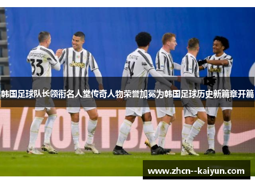 韩国足球队长领衔名人堂传奇人物荣誉加冕为韩国足球历史新篇章开篇