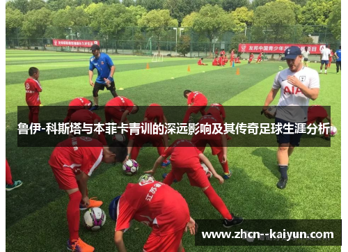 鲁伊-科斯塔与本菲卡青训的深远影响及其传奇足球生涯分析 鲁伊-科斯塔与本菲卡青训的深远影响及其传奇足球生涯分析