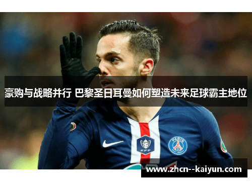 豪购与战略并行 巴黎圣日耳曼如何塑造未来足球霸主地位