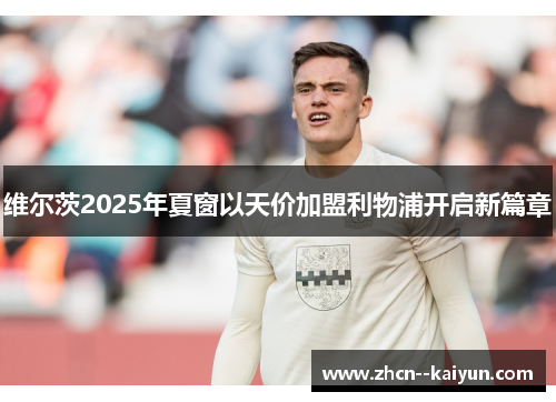 维尔茨2025年夏窗以天价加盟利物浦开启新篇章