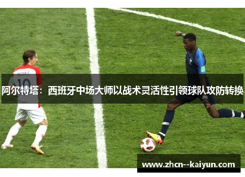 阿尔特塔:西班牙中场大师以战术灵活性引领球队攻防转换 阿尔特塔:西班牙中场大师以战术灵活性引领球队攻防转换