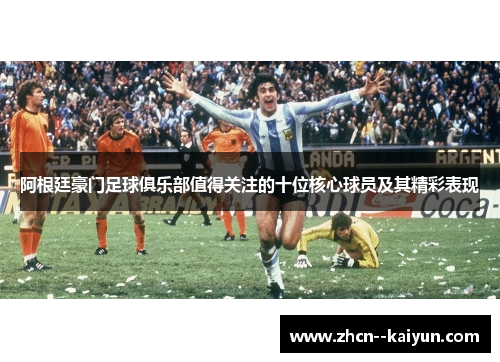 阿根廷豪门足球俱乐部值得关注的十位核心球员及其精彩表现 阿根廷豪门足球俱乐部值得关注的十位核心球员及其精彩表现