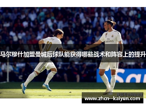 马尔穆什加盟曼城后球队能获得哪些战术和阵容上的提升